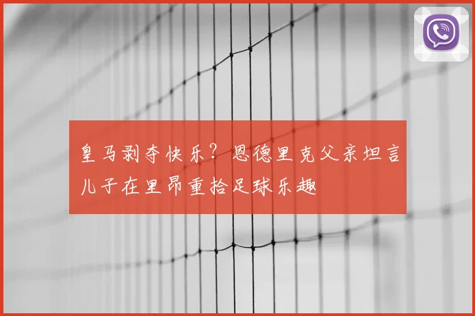 皇马剥夺快乐？恩德里克父亲坦言儿子在里昂重拾足球乐趣