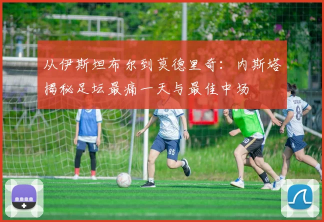 从伊斯坦布尔到莫德里奇：内斯塔揭秘足坛最痛一天与最佳中场