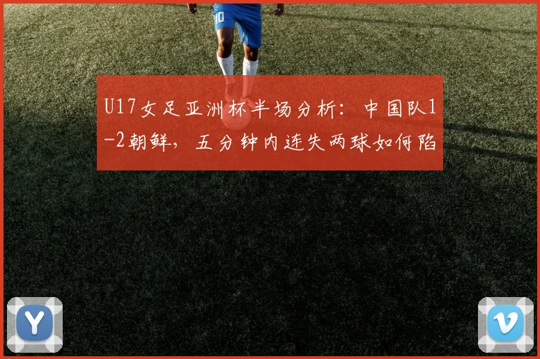 U17女足亚洲杯半场分析：中国队1-2朝鲜，五分钟内连失两球如何陷入被动？