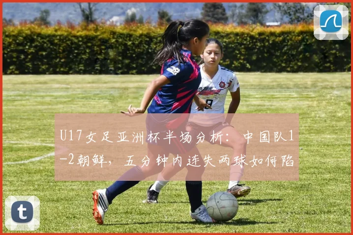 U17女足亚洲杯半场分析：中国队1-2朝鲜，五分钟内连失两球如何陷入被动？