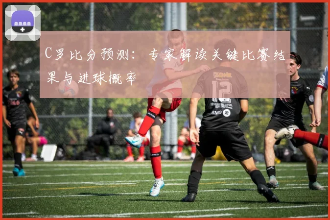 C罗比分预测：专家解读关键比赛结果与进球概率