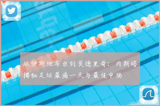 从伊斯坦布尔到莫德里奇：内斯塔揭秘足坛最痛一天与最佳中场