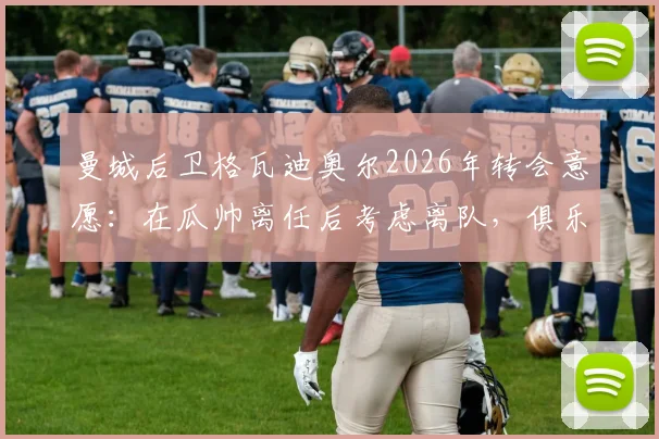 曼城后卫格瓦迪奥尔2026年转会意愿：在瓜帅离任后考虑离队，俱乐部续约谈判已开启