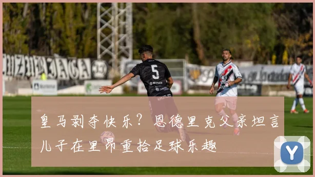 皇马剥夺快乐？恩德里克父亲坦言儿子在里昂重拾足球乐趣