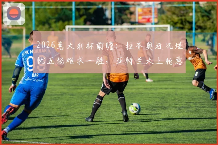 2026意大利杯前瞻：拉齐奥近况堪忧五场难求一胜，亚特兰大上轮意外翻车状态几何？
